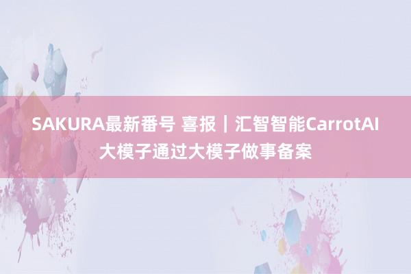 SAKURA最新番号 喜报｜汇智智能CarrotAI大模子通过大模子做事备案