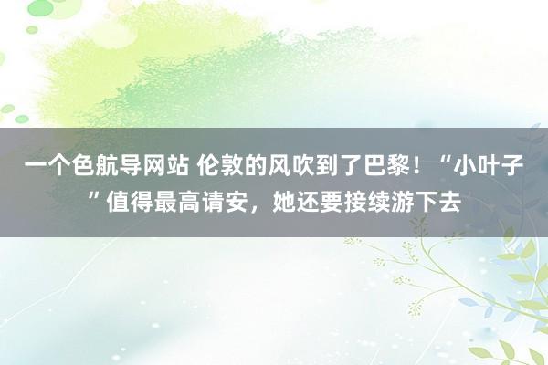 一个色航导网站 伦敦的风吹到了巴黎！“小叶子”值得最高请安，她还要接续游下去