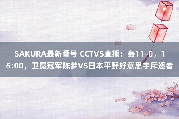 SAKURA最新番号 CCTV5直播：轰11-0，16:00，卫冕冠军陈梦VS日本平野好意思宇斥逐者