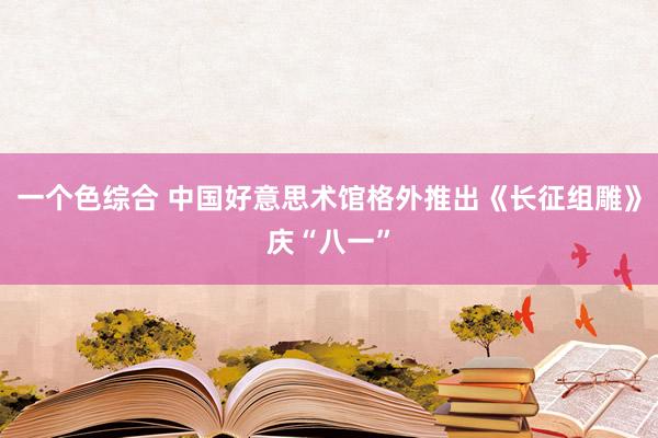 一个色综合 中国好意思术馆格外推出《长征组雕》庆“八一”