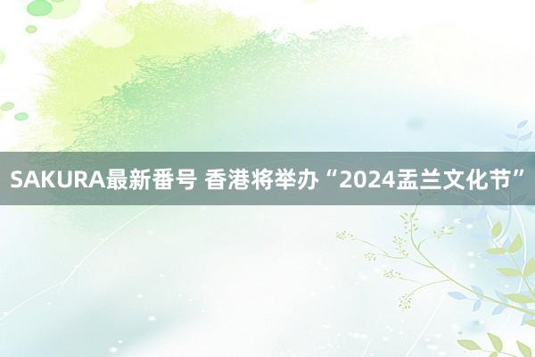 SAKURA最新番号 香港将举办“2024盂兰文化节”