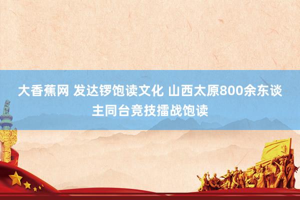 大香蕉网 发达锣饱读文化 山西太原800余东谈主同台竞技擂战饱读