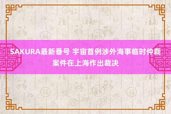 SAKURA最新番号 宇宙首例涉外海事临时仲裁案件在上海作出裁决