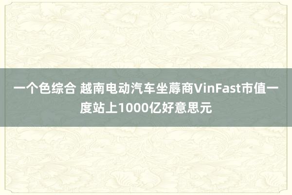 一个色综合 越南电动汽车坐蓐商VinFast市值一度站上1000亿好意思元