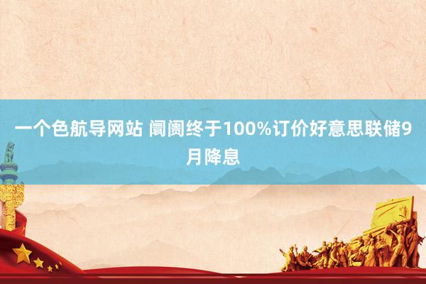 一个色航导网站 阛阓终于100%订价好意思联储9月降息