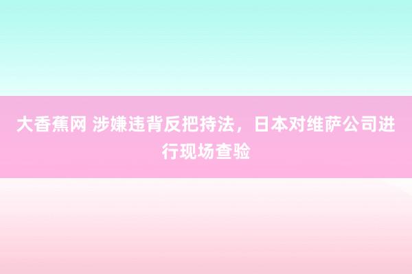 大香蕉网 涉嫌违背反把持法，日本对维萨公司进行现场查验