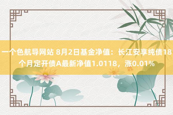 一个色航导网站 8月2日基金净值：长江安享纯债18个月定开债A最新净值1.0118，涨0.01%