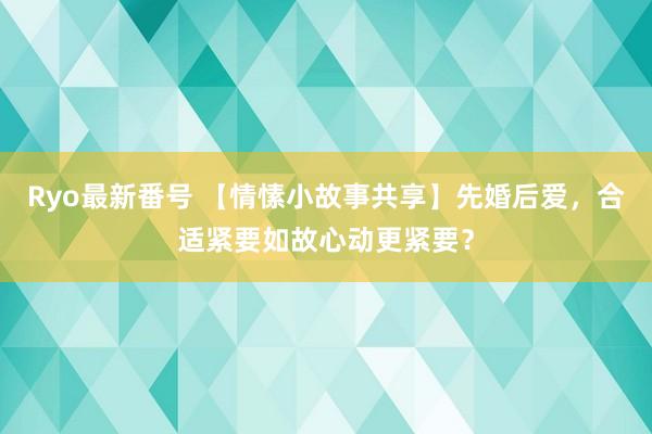 Ryo最新番号 【情愫小故事共享】先婚后爱，合适紧要如故心动更紧要？