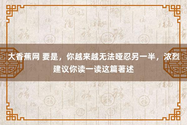 大香蕉网 要是，你越来越无法哑忍另一半，浓烈建议你读一读这篇著述