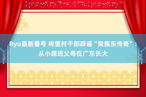 Ryo最新番号 梓里村干部辟谣“樊振东传奇”：从小跟班父母在广东长大