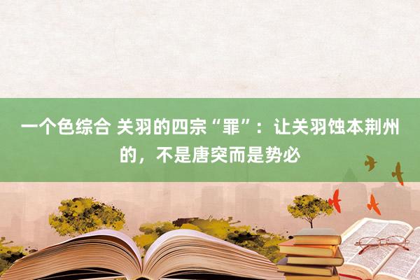 一个色综合 关羽的四宗“罪”：让关羽蚀本荆州的，不是唐突而是势必