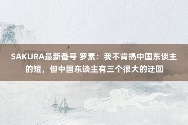 SAKURA最新番号 罗素：我不肯揭中国东谈主的短，但中国东谈主有三个很大的迂回