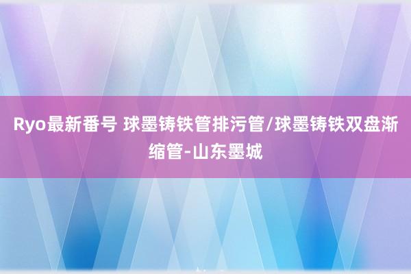 Ryo最新番号 球墨铸铁管排污管/球墨铸铁双盘渐缩管-山东墨城