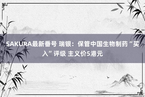 SAKURA最新番号 瑞银：保管中国生物制药“买入”评级 主义价5港元