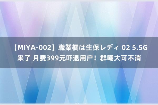 【MIYA-002】職業欄は生保レディ 02 5.5G来了 月费399元吓退用户！群嘲大可不消