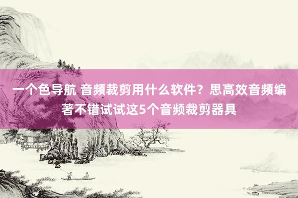 一个色导航 音频裁剪用什么软件？思高效音频编著不错试试这5个音频裁剪器具