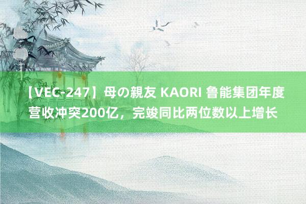 【VEC-247】母の親友 KAORI 鲁能集团年度营收冲突200亿，完竣同比两位数以上增长