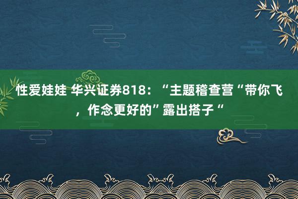 性爱娃娃 华兴证券818：“主题稽查营“带你飞，作念更好的”露出搭子“