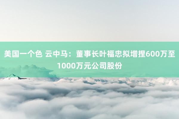 美国一个色 云中马：董事长叶福忠拟增捏600万至1000万元公司股份