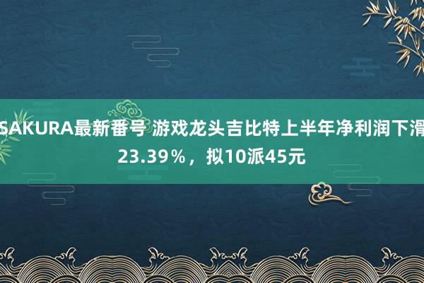 SAKURA最新番号 游戏龙头吉比特上半年净利润下滑23.39％，拟10派45元