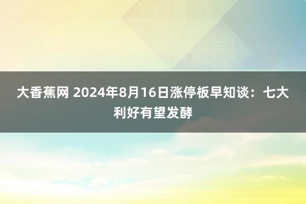 大香蕉网 2024年8月16日涨停板早知谈：七大利好有望发酵