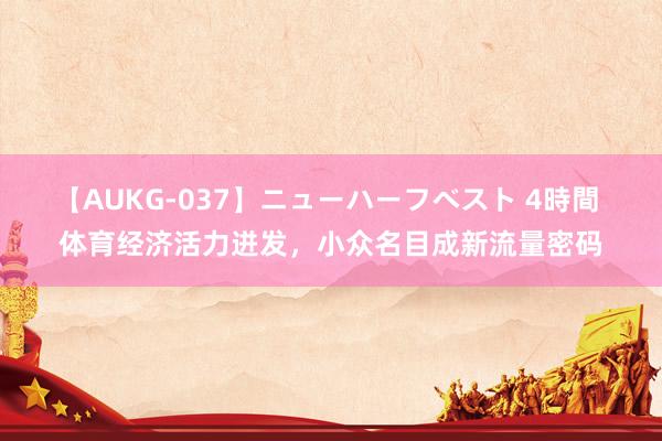 【AUKG-037】ニューハーフベスト 4時間 体育经济活力迸发，小众名目成新流量密码