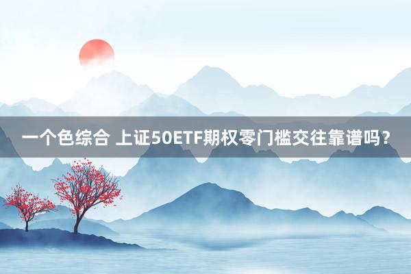 一个色综合 上证50ETF期权零门槛交往靠谱吗？