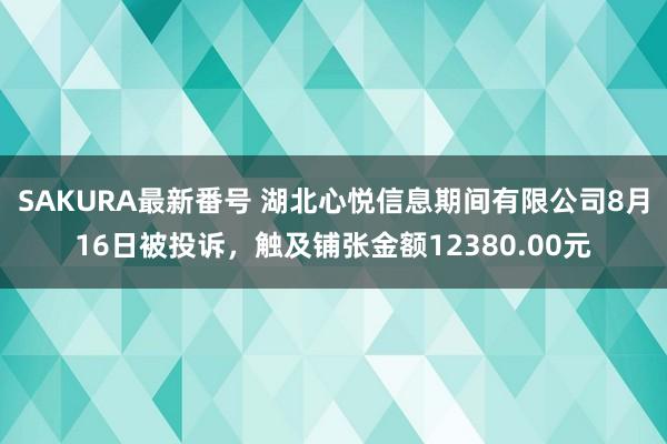 SAKURA最新番号 湖北心悦信息期间有限公司8月16日被投诉，触及铺张金额12380.00元