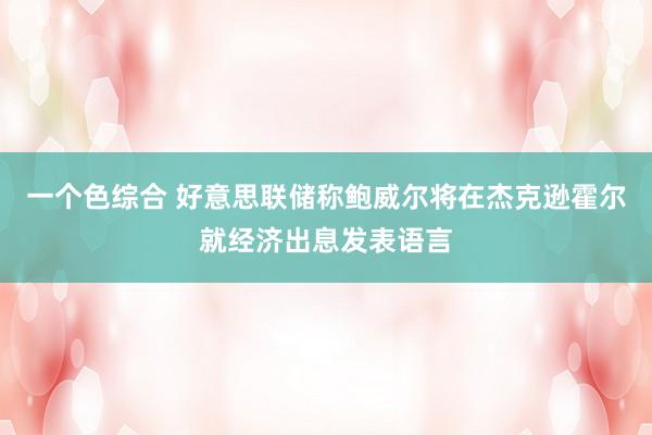 一个色综合 好意思联储称鲍威尔将在杰克逊霍尔就经济出息发表语言