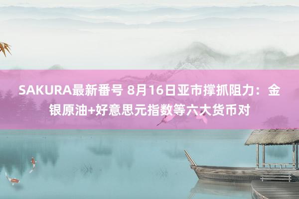 SAKURA最新番号 8月16日亚市撑抓阻力：金银原油+好意思元指数等六大货币对