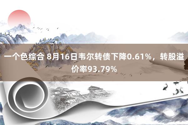 一个色综合 8月16日韦尔转债下降0.61%，转股溢价率93.79%