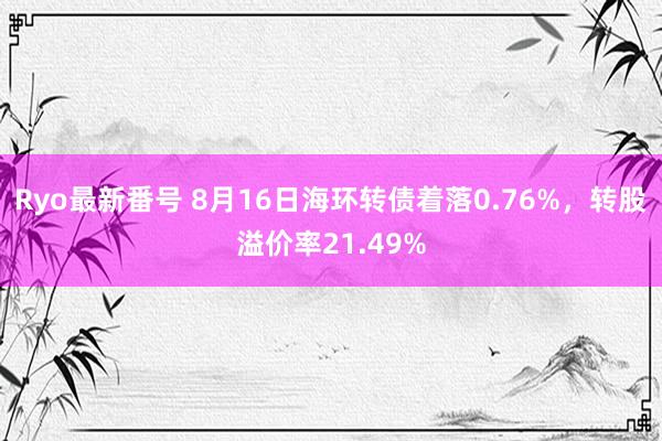 Ryo最新番号 8月16日海环转债着落0.76%，转股溢价率21.49%