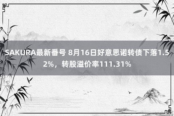 SAKURA最新番号 8月16日好意思诺转债下落1.52%，转股溢价率111.31%