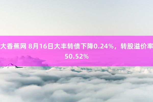 大香蕉网 8月16日大丰转债下降0.24%，转股溢价率50.52%