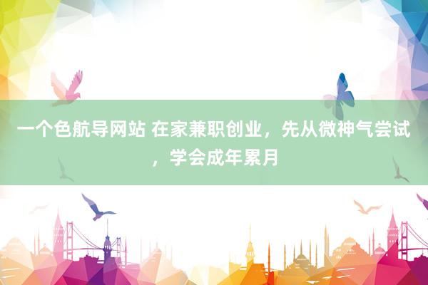 一个色航导网站 在家兼职创业，先从微神气尝试，学会成年累月