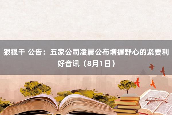 狠狠干 公告：五家公司凌晨公布增握野心的紧要利好音讯（8月1日）