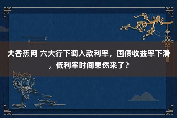 大香蕉网 六大行下调入款利率，国债收益率下滑，低利率时间果然来了？