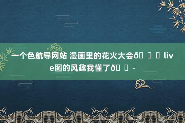 一个色航导网站 漫画里的花火大会?live图的风趣我懂了?