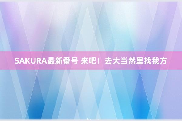 SAKURA最新番号 来吧！去大当然里找我方