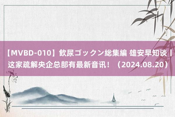 【MVBD-010】飲尿ゴックン総集編 雄安早知谈丨这家疏解央企总部有最新音讯！（2024.08.20）