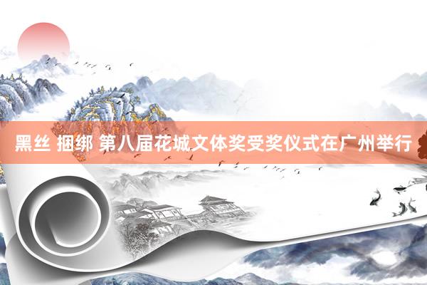 黑丝 捆绑 第八届花城文体奖受奖仪式在广州举行