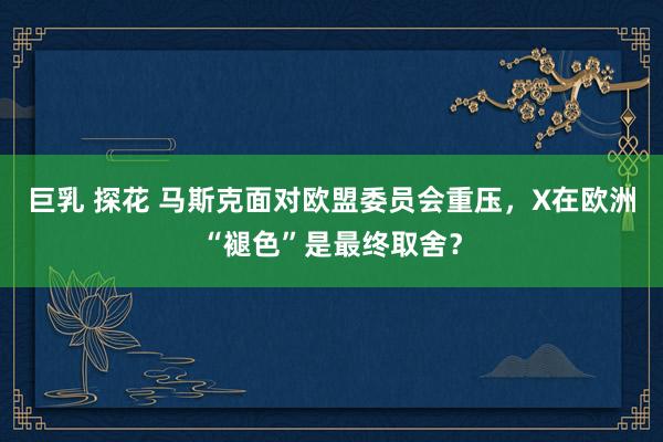 巨乳 探花 马斯克面对欧盟委员会重压，X在欧洲“褪色”是最终取舍？