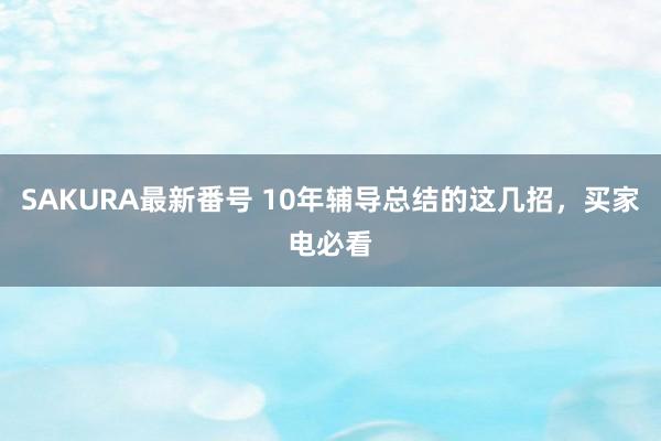 SAKURA最新番号 10年辅导总结的这几招，买家电必看