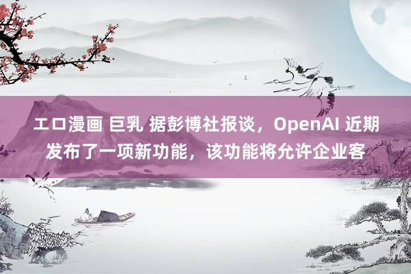 エロ漫画 巨乳 据彭博社报谈，OpenAI 近期发布了一项新功能，该功能将允许企业客