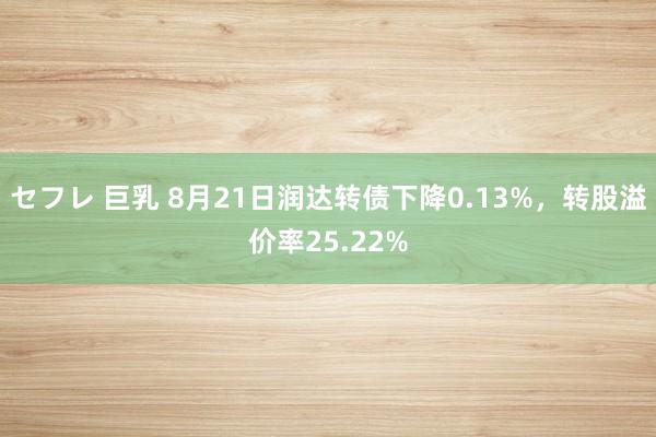 セフレ 巨乳 8月21日润达转债下降0.13%，转股溢价率25.22%