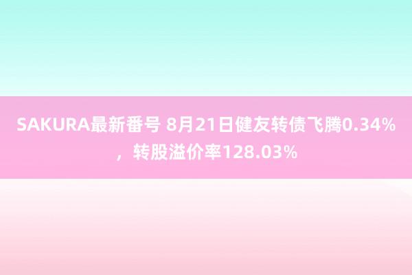 SAKURA最新番号 8月21日健友转债飞腾0.34%，转股溢价率128.03%