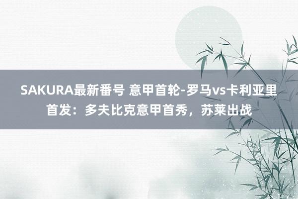 SAKURA最新番号 意甲首轮-罗马vs卡利亚里首发：多夫比克意甲首秀，苏莱出战