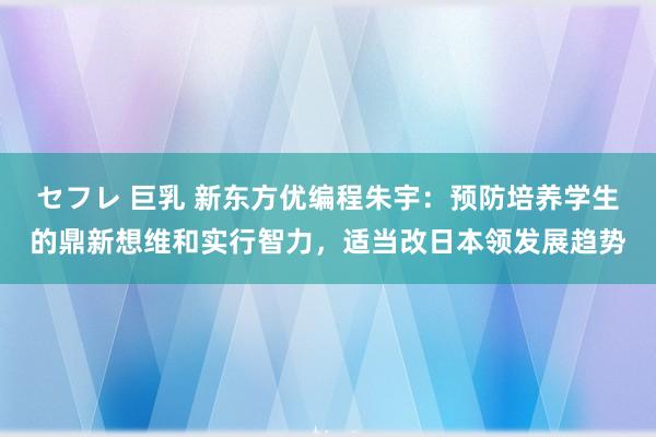 セフレ 巨乳 新东方优编程朱宇：预防培养学生的鼎新想维和实行智力，适当改日本领发展趋势