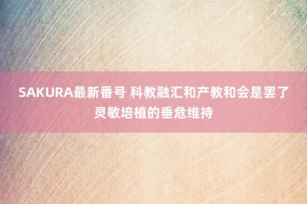 SAKURA最新番号 科教融汇和产教和会是罢了灵敏培植的垂危维持