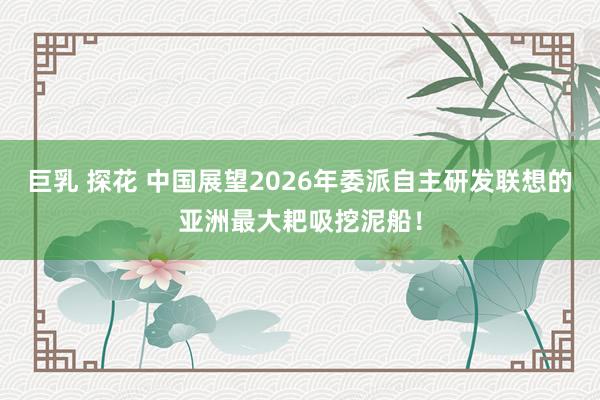 巨乳 探花 中国展望2026年委派自主研发联想的亚洲最大耙吸挖泥船！